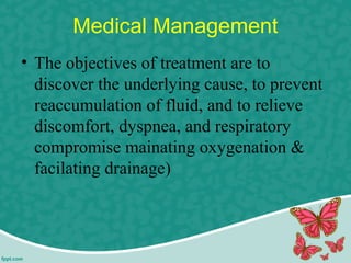 Medical Management
• The objectives of treatment are to
discover the underlying cause, to prevent
reaccumulation of fluid, and to relieve
discomfort, dyspnea, and respiratory
compromise mainating oxygenation &
facilating drainage)
 