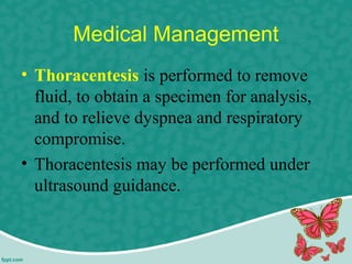 Medical Management
• Thoracentesis is performed to remove
fluid, to obtain a specimen for analysis,
and to relieve dyspnea and respiratory
compromise.
• Thoracentesis may be performed under
ultrasound guidance.
 