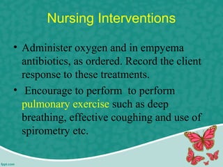 Nursing Interventions
• Administer oxygen and in empyema
antibiotics, as ordered. Record the client
response to these treatments.
• Encourage to perform to perform
pulmonary exercise such as deep
breathing, effective coughing and use of
spirometry etc.
 