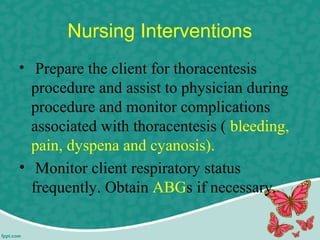 Nursing Interventions
• Prepare the client for thoracentesis
procedure and assist to physician during
procedure and monitor complications
associated with thoracentesis ( bleeding,
pain, dyspena and cyanosis).
• Monitor client respiratory status
frequently. Obtain ABGs if necessary.
 