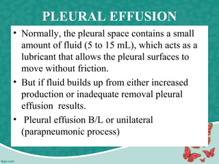 PLEURAL EFFUSION
• Normally, the pleural space contains a small
amount of fluid (5 to 15 mL), which acts as a
lubricant that allows the pleural surfaces to
move without friction.
• But if fluid builds up from either increased
production or inadequate removal pleural
effusion results.
• Pleural effusion B/L or unilateral
(parapneumonic process)
 