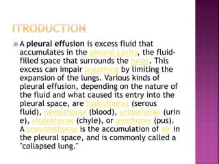  A pleural effusion is excess fluid that
accumulates in the pleural cavity, the fluid-
filled space that surrounds the lungs. This
excess can impair breathing by limiting the
expansion of the lungs. Various kinds of
pleural effusion, depending on the nature of
the fluid and what caused its entry into the
pleural space, are hydrothorax (serous
fluid), hemothorax (blood), urinothorax (urin
e), chylothorax (chyle), or pyothorax (pus).
A pneumothorax is the accumulation of air in
the pleural space, and is commonly called a
"collapsed lung."
 