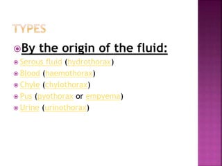 By the origin of the fluid:
 Serous fluid (hydrothorax)
 Blood (haemothorax)
 Chyle (chylothorax)
 Pus (pyothorax or empyema)
 Urine (urinothorax)
 