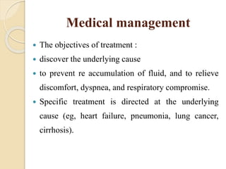 Medical management
 The objectives of treatment :
 discover the underlying cause
 to prevent re accumulation of fluid, and to relieve
discomfort, dyspnea, and respiratory compromise.
 Specific treatment is directed at the underlying
cause (eg, heart failure, pneumonia, lung cancer,
cirrhosis).
 