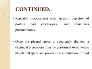CONTINUED..
 Repeated thoracenteses result in pain, depletion of
protein and electrolytes, and sometimes
pneumothorax.
 Once the pleural space is adequately drained, a
chemical pleurodesis may be performed to obliterate
the pleural space and prevent reaccumulation of fluid
 