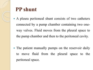PP shunt
 A pleura peritoneal shunt consists of two catheters
connected by a pump chamber containing two one-
way valves. Fluid moves from the pleural space to
the pump chamber and then to the peritoneal cavity.
 The patient manually pumps on the reservoir daily
to move fluid from the pleural space to the
peritoneal space.
 