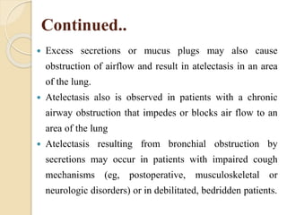 Continued..
 Excess secretions or mucus plugs may also cause
obstruction of airflow and result in atelectasis in an area
of the lung.
 Atelectasis also is observed in patients with a chronic
airway obstruction that impedes or blocks air flow to an
area of the lung
 Atelectasis resulting from bronchial obstruction by
secretions may occur in patients with impaired cough
mechanisms (eg, postoperative, musculoskeletal or
neurologic disorders) or in debilitated, bedridden patients.
 