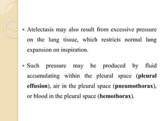  Atelectasis may also result from excessive pressure
on the lung tissue, which restricts normal lung
expansion on inspiration.
 Such pressure may be produced by fluid
accumulating within the pleural space (pleural
effusion), air in the pleural space (pneumothorax),
or blood in the pleural space (hemothorax).
 