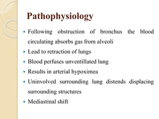 Pathophysiology
 Following obstruction of bronchus the blood
circulating absorbs gas from alveoli
 Lead to retraction of lungs
 Blood perfuses unventillated lung
 Results in arterial hypoximea
 Uninvolved surrounding lung distends displacing
surrounding structures
 Mediastinal shift
 
