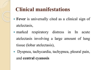 Clinical manifestations
 Fever is universally cited as a clinical sign of
atelectasis,
 marked respiratory distress in In acute
atelectasis involving a large amount of lung
tissue (lobar atelectasis),
 Dyspnea, tachycardia, tachypnea, pleural pain,
and central cyanosis
 