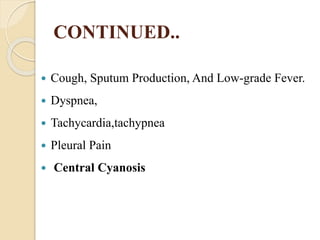 CONTINUED..
 Cough, Sputum Production, And Low-grade Fever.
 Dyspnea,
 Tachycardia,tachypnea
 Pleural Pain
 Central Cyanosis
 
