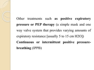 Other treatments such as positive expiratory
pressure or PEP therapy (a simple mask and one
way valve system that provides varying amounts of
expiratory resistance [usually 5 to 15 cm H2O])
Continuous or intermittent positive pressure-
breathing (IPPB)
 