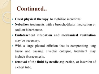 Continued..
 Chest physical therapy to mobilize secretions.
 Nebulizer treatments with a bronchodilator medication or
sodium bicarbonate.
 Endotracheal intubation and mechanical ventilation
may be necessary.
 With a large pleural effusion that is compressing lung
tissue and causing alveolar collapse, treatment may
include thoracentesis,
 removal of the fluid by needle aspiration, or insertion of
a chest tube.
 