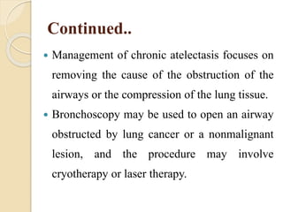 Continued..
 Management of chronic atelectasis focuses on
removing the cause of the obstruction of the
airways or the compression of the lung tissue.
 Bronchoscopy may be used to open an airway
obstructed by lung cancer or a nonmalignant
lesion, and the procedure may involve
cryotherapy or laser therapy.
 