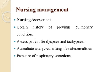 Nursing management
 Nursing Assessment
 Obtain history of previous pulmonary
condition.
 Assess patient for dyspnea and tachypnea.
 Auscultate and percuss lungs for abnormalities
 Presence of respiratory secretions
 