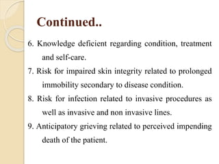 Continued..
6. Knowledge deficient regarding condition, treatment
and self-care.
7. Risk for impaired skin integrity related to prolonged
immobility secondary to disease condition.
8. Risk for infection related to invasive procedures as
well as invasive and non invasive lines.
9. Anticipatory grieving related to perceived impending
death of the patient.
 