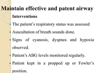 Maintain effective and patent airway
Interventions
 The patient’s respiratory status was assessed
 Auscultation of breath sounds done.
 Signs of cyanosis, dyspnea and hypoxia
observed.
 Patient’s ABG levels monitored regularly.
 Patient kept in a propped up or Fowler’s
position.
 