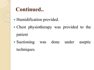 Continued..
 Humidification provided.
 Chest physiotherapy was provided to the
patient
 Suctioning was done under aseptic
techniques.
 