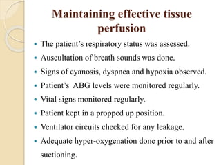 Maintaining effective tissue
perfusion
 The patient’s respiratory status was assessed.
 Auscultation of breath sounds was done.
 Signs of cyanosis, dyspnea and hypoxia observed.
 Patient’s ABG levels were monitored regularly.
 Vital signs monitored regularly.
 Patient kept in a propped up position.
 Ventilator circuits checked for any leakage.
 Adequate hyper-oxygenation done prior to and after
suctioning.
 