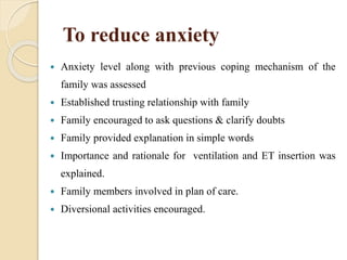 To reduce anxiety
 Anxiety level along with previous coping mechanism of the
family was assessed
 Established trusting relationship with family
 Family encouraged to ask questions & clarify doubts
 Family provided explanation in simple words
 Importance and rationale for ventilation and ET insertion was
explained.
 Family members involved in plan of care.
 Diversional activities encouraged.
 