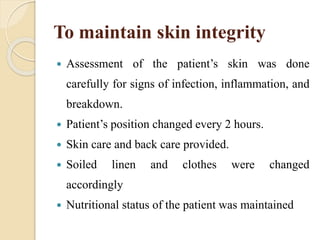 To maintain skin integrity
 Assessment of the patient’s skin was done
carefully for signs of infection, inflammation, and
breakdown.
 Patient’s position changed every 2 hours.
 Skin care and back care provided.
 Soiled linen and clothes were changed
accordingly
 Nutritional status of the patient was maintained
 