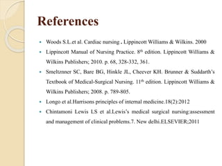 References
 Woods S.L.et al. Cardiac nursing . Lippincott Williams & Wilkins. 2000
 Lippincott Manual of Nursing Practice. 8th edition. Lippincott Williams &
Wilkins Publishers; 2010. p. 68, 328-332, 361.
 Smeltznner SC, Bare BG, Hinkle JL, Cheever KH. Brunner & Suddarth’s
Textbook of Medical-Surgical Nursing. 11th edition. Lippincott Williams &
Wilkins Publishers; 2008. p. 789-805.
 Longo et al.Harrisons principles of internal medicine.18(2):2012
 Chintamoni Lewis LS et al.Lewis’s medical surgical nursing:assessment
and management of clinical problems.7. New delhi.ELSEVIER;2011
 