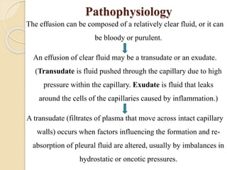 Pathophysiology
The effusion can be composed of a relatively clear fluid, or it can
be bloody or purulent.
An effusion of clear fluid may be a transudate or an exudate.
(Transudate is fluid pushed through the capillary due to high
pressure within the capillary. Exudate is fluid that leaks
around the cells of the capillaries caused by inflammation.)
A transudate (filtrates of plasma that move across intact capillary
walls) occurs when factors influencing the formation and re-
absorption of pleural fluid are altered, usually by imbalances in
hydrostatic or oncotic pressures.
 