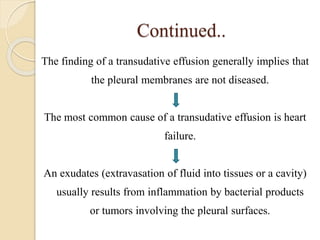 Continued..
The finding of a transudative effusion generally implies that
the pleural membranes are not diseased.
The most common cause of a transudative effusion is heart
failure.
An exudates (extravasation of fluid into tissues or a cavity)
usually results from inflammation by bacterial products
or tumors involving the pleural surfaces.
 