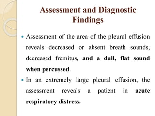 Assessment and Diagnostic
Findings
 Assessment of the area of the pleural effusion
reveals decreased or absent breath sounds,
decreased fremitus, and a dull, flat sound
when percussed.
 In an extremely large pleural effusion, the
assessment reveals a patient in acute
respiratory distress.
 