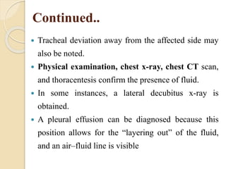 Continued..
 Tracheal deviation away from the affected side may
also be noted.
 Physical examination, chest x-ray, chest CT scan,
and thoracentesis confirm the presence of fluid.
 In some instances, a lateral decubitus x-ray is
obtained.
 A pleural effusion can be diagnosed because this
position allows for the “layering out” of the fluid,
and an air–fluid line is visible
 