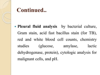 Continued..
 Pleural fluid analysis by bacterial culture,
Gram stain, acid fast bacillus stain (for TB),
red and white blood cell counts, chemistry
studies (glucose, amylase, lactic
dehydrogenase, protein), cytologic analysis for
malignant cells, and pH.
 