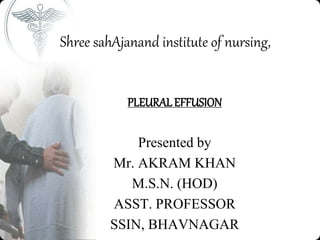 Shree sahAjanand institute of nursing,
PLEURAL EFFUSION
Presented by
Mr. AKRAM KHAN
M.S.N. (HOD)
ASST. PROFESSOR
SSIN, BHAVNAGAR
 