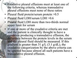 • Exudative pleural effusions meet at least one of
the following criteria, whereas transudative
pleural effusions meet none of these ratios
• Pleural fluid protein/serum protein >0.5
• Pleural fluid LDH/serum LDH >0.6
• Pleural fluid LDH more than two-thirds normal
upper limit for serum
• If one or more of the exudative criteria are met
and the patient is clinically thought to have a
condition producing a transudative effusion, the
difference between the protein levels in the serum
and the pleural fluid should be measured. If this
gradient is greater than 31 g/L (3.1 g/dL), the
exudative categorization by the above criteria can
be ignored because almost all such patients have a
transudative pleural effusion.
 