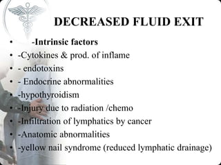 DECREASED FLUID EXIT
• -Intrinsic factors
• -Cytokines & prod. of inflame
• - endotoxins
• - Endocrine abnormalities
• -hypothyroidism
• -Injury due to radiation /chemo
• -Infiltration of lymphatics by cancer
• -Anatomic abnormalities
• -yellow nail syndrome (reduced lymphatic drainage)
 