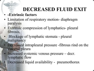 DECREASED FLUID EXIT
• -Extrinsic factors
• Limitation of respiratory motion- diaphragm
paralysis
• Extrinsic compression of lymphatics- pleural
fibrosis,
• Blockage of lymphatic stomata - pleural
malignancy
• Decreased intrapleural pressure -fibrous rind on the
visceral pleura
• Increased systemic venous pressure – decr.
lymphatic flow
• Decreased liquid availability - pneumothorax
 