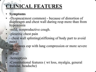 CLINICAL FEATURES
• Symptoms
• -Dyspnea(most common) - because of distortion of
diaphragm and chest wall during resp more than from
hypoxemia
• -mild, nonproductive cough.
• -pleuritic chest pain
• - chest wall splinting(stiffening of body part to avoid
pain)
• -tachypnea esp with lung compression or more severe
infxn.
• -Fever
• -hemoptysis
• -Constitutional features ( wt loss, myalgia, general
malaise, headache)
 