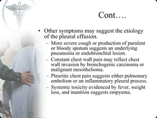 Cont….
• Other symptoms may suggest the etiology
of the pleural effusion.
– More severe cough or production of purulent
or bloody sputum suggests an underlying
pneumonia or endobronchial lesion.
– Constant chest wall pain may reflect chest
wall invasion by bronchogenic carcinoma or
malignant mesothelioma.
– Pleuritic chest pain suggests either pulmonary
embolism or an inflammatory pleural process.
– Systemic toxicity evidenced by fever, weight
loss, and inanition suggests empyema.
 