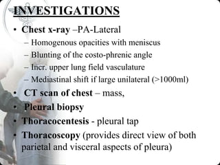 INVESTIGATIONS
• Chest x-ray –PA-Lateral
– Homogenous opacities with meniscus
– Blunting of the costo-phrenic angle
– Incr. upper lung field vasculature
– Mediastinal shift if large unilateral (>1000ml)
• CT scan of chest – mass,
• Pleural biopsy
• Thoracocentesis - pleural tap
• Thoracoscopy (provides direct view of both
parietal and visceral aspects of pleura)
 