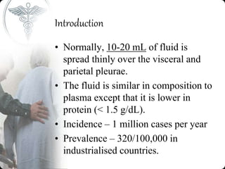 Introduction
• Normally, 10-20 mL of fluid is
spread thinly over the visceral and
parietal pleurae.
• The fluid is similar in composition to
plasma except that it is lower in
protein (< 1.5 g/dL).
• Incidence – 1 million cases per year
• Prevalence – 320/100,000 in
industrialised countries.
 