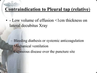 Contraindication to Pleural tap (relative)
• - Low volume of effusion <1cm thickness on
lateral decubitus Xray
– Bleeding diathesis or systemic anticoagulation
– Mechanical ventilation
– Cutaneous disease over the puncture site
 