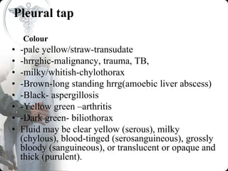 Pleural tap
Colour
• -pale yellow/straw-transudate
• -hrrghic-malignancy, trauma, TB,
• -milky/whitish-chylothorax
• -Brown-long standing hrrg(amoebic liver abscess)
• -Black- aspergillosis
• -Yellow green –arthritis
• -Dark green- biliothorax
• Fluid may be clear yellow (serous), milky
(chylous), blood-tinged (serosanguineous), grossly
bloody (sanguineous), or translucent or opaque and
thick (purulent).
 