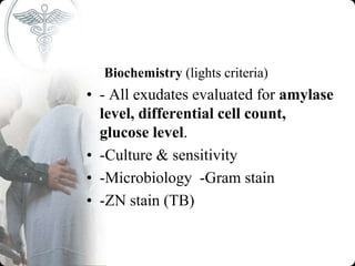 Biochemistry (lights criteria)
• - All exudates evaluated for amylase
level, differential cell count,
glucose level.
• -Culture & sensitivity
• -Microbiology -Gram stain
• -ZN stain (TB)
 
