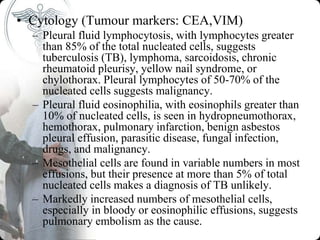 • Cytology (Tumour markers: CEA,VIM)
– Pleural fluid lymphocytosis, with lymphocytes greater
than 85% of the total nucleated cells, suggests
tuberculosis (TB), lymphoma, sarcoidosis, chronic
rheumatoid pleurisy, yellow nail syndrome, or
chylothorax. Pleural lymphocytes of 50-70% of the
nucleated cells suggests malignancy.
– Pleural fluid eosinophilia, with eosinophils greater than
10% of nucleated cells, is seen in hydropneumothorax,
hemothorax, pulmonary infarction, benign asbestos
pleural effusion, parasitic disease, fungal infection,
drugs, and malignancy.
– Mesothelial cells are found in variable numbers in most
effusions, but their presence at more than 5% of total
nucleated cells makes a diagnosis of TB unlikely.
– Markedly increased numbers of mesothelial cells,
especially in bloody or eosinophilic effusions, suggests
pulmonary embolism as the cause.
 