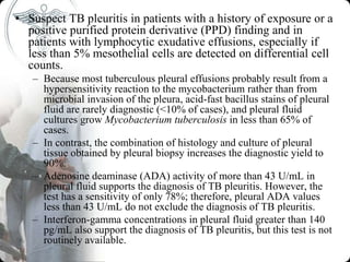 • Suspect TB pleuritis in patients with a history of exposure or a
positive purified protein derivative (PPD) finding and in
patients with lymphocytic exudative effusions, especially if
less than 5% mesothelial cells are detected on differential cell
counts.
– Because most tuberculous pleural effusions probably result from a
hypersensitivity reaction to the mycobacterium rather than from
microbial invasion of the pleura, acid-fast bacillus stains of pleural
fluid are rarely diagnostic (<10% of cases), and pleural fluid
cultures grow Mycobacterium tuberculosis in less than 65% of
cases.
– In contrast, the combination of histology and culture of pleural
tissue obtained by pleural biopsy increases the diagnostic yield to
90%.
– Adenosine deaminase (ADA) activity of more than 43 U/mL in
pleural fluid supports the diagnosis of TB pleuritis. However, the
test has a sensitivity of only 78%; therefore, pleural ADA values
less than 43 U/mL do not exclude the diagnosis of TB pleuritis.
– Interferon-gamma concentrations in pleural fluid greater than 140
pg/mL also support the diagnosis of TB pleuritis, but this test is not
routinely available.
 