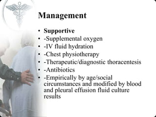 Management
• Supportive
• -Supplemental oxygen
• -IV fluid hydration
• -Chest physiotherapy
• -Therapeutic/diagnostic thoracentesis
• -Antibiotics
• -Empirically by age/social
circumstances and modified by blood
and pleural effusion fluid culture
results
 