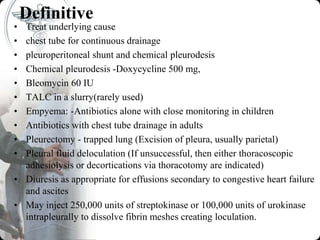 Definitive
• Treat underlying cause
• chest tube for continuous drainage
• pleuroperitoneal shunt and chemical pleurodesis
• Chemical pleurodesis -Doxycycline 500 mg,
• Bleomycin 60 IU
• TALC in a slurry(rarely used)
• Empyema: -Antibiotics alone with close monitoring in children
• Antibiotics with chest tube drainage in adults
• Pleurectomy - trapped lung (Excision of pleura, usually parietal)
• Pleural fluid deloculation (If unsuccessful, then either thoracoscopic
adhesiolysis or decortications via thoracotomy are indicated)
• Diuresis as appropriate for effusions secondary to congestive heart failure
and ascites
• May inject 250,000 units of streptokinase or 100,000 units of urokinase
intrapleurally to dissolve fibrin meshes creating loculation.
 