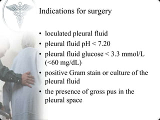Indications for surgery
• loculated pleural fluid
• pleural fluid pH < 7.20
• pleural fluid glucose < 3.3 mmol/L
(<60 mg/dL)
• positive Gram stain or culture of the
pleural fluid
• the presence of gross pus in the
pleural space
 