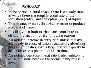 AETIOLOGY
• In the normal pleural space, there is a steady state
in which there is a roughly equal rate of the
formation (entry) and absorption (exit) of liquid
• This balance must be disturbed in order to produce
a pleural effusion.
• It is likely that both mechanisms contribute to
effusion formation for the following reasons
• An isolated increase in entry rate, unless massive,
is unlikely to cause effusion because the absorbing
pleural lymphatics have a large reserve capacity to
deal with excess pleural liquid. 20 times
• An isolated decrease in exit rate is also unlikely to
cause effusions because the normal entry rate is
low.
 