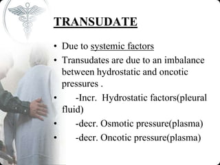 TRANSUDATE
• Due to systemic factors
• Transudates are due to an imbalance
between hydrostatic and oncotic
pressures .
• -Incr. Hydrostatic factors(pleural
fluid)
• -decr. Osmotic pressure(plasma)
• -decr. Oncotic pressure(plasma)
 