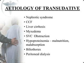 AETIOLOGY OF TRANSUDATIVE
• Nephrotic syndrome
• CCF
• Liver cirrhosis
• Myxedema
• SVC Obstruction
• Hypoproteinemia – malnutrition,
malabsorption
• Biliothorax
• Peritoneal dialysis
 